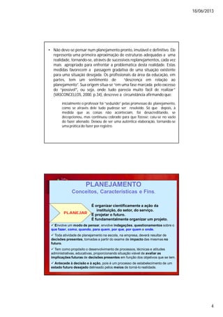 18/06/2013
4
• Não deve-se pensar num planejamento pronto, imutável e definitivo. Ele
representa uma primeira aproximação de estruturas adequadas a uma
realidade, tornando-se, através de sucessivos replanejamentos, cada vez
mais apropriado para enfrentar a problemática desta realidade. Estas
medidas favorecem a passagem gradativa de uma situação existente
para uma situação desejada. Os profissionais da área da educação, em
partes, tem um sentimento de “descrença em relação ao
planejamento”. Sua origem situa-se “em uma fase marcada pelo excesso
do “possível‟, ou seja, onde tudo parecia muito fácil de realizar”
(VASCONCELLOS, 2000, p.34), descreve a circunstância afirmando que:
inicialmente o professor foi “seduzido” pelas promessas do planejamento,
como se através dele tudo pudesse ser resolvido. Só que depois, à
medida que as coisas não aconteciam, foi desacreditando, se
decepcionou, mas continuou cobrado para que fizesse: caiu-se no vazio
do fazer alienado. Deixou de ser uma autêntica elaboração, tornando-se
uma prática do fazer por registro.
PLANEJAR
É organizar cientificamente a ação da
instituição, do setor, do serviço.
É projetar o futuro.
É fundamentalmente organizar um projeto.
PLANEJAMENTO
Conceitos, Características e Fins.
 Envolve um modo de pensar, envolve indagações, questionamentos sobre o
que fazer, como, quando, para quem, por que, por quem e onde.
 Toda atividade de planejamento na escola, na empresa, deverá resultar de
decisões presentes, tomadas a partir do exame de impacto das mesmas no
futuro.
 Tem como propósito o desenvolvimento de processos, técnicas e atitudes
administrativas, educativas, proporcionando situação viável de avaliar as
implicações futuras de decisões presentes em função dos objetivos que se tem.
 Antecede à decisão e à ação, pois é um processo de estabelecimento de um
estado futuro desejado delineado pelos meios de torná-lo realidade.
 