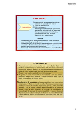 18/06/2013
5
PLANEJAMENTO
PLANEJAMENTO
É uma tomada de decisões para transformar a
realidade em que se decidiu intervir.
1. Tarefa de realizar planos.
2. Sinônimo de plano.
Metodologia de administração que consiste,
basicamente, em determinar os objetivos a
alcançar, as ações a serem realizadas,
compatibilizando-as com os meios
disponíveis para sua execução.
Aspectos
1. O planejamento não diz respeito a decisões futuras, mas às implicações
futuras de decisões presentes (Drucker).
2. O planejamento não é um ato isolado. Deve ser visualizado com um processo
composto de ações inter-relacionadas e interdependentes que visam ao
alcance de objetivos previamente estabelecidos.
3. O processo de planejamento é muito mais importante que seu resultado final.
PLANEJAMENTO
 Ferramenta para administrar as relações com o futuro. Definir objetivos ou
resultados a serem alcançados. Definir meios para possibilitar a realização
de resultados desejados. Interferir na realidade para passar de uma situação
conhecida a uma outra desejada, num intervalo de tempo definido.
 Planejar é uma questão de atitude favorável à mudança.
 Do ponto de vista educacional, o planejamento é um ato político-
pedagógico porque revela intenções e a intencionalidade, expõe o que se
deseja realizar e o que se pretende atingir.
Planejamento é processo de busca de equilíbrio entre meios e fins,
entre recursos e objetivos, visando ao melhor funcionamento de empresas,
instituições, setores de trabalho, organizações grupais e outras atividades
humanas. O ato de planejar é sempre processo de reflexão, de tomada de
decisão sobre a ação; processo de previsão de necessidades e
racionalização de emprego de meios (materiais) e recursos (humanos)
disponíveis, visando à concretização de objetivos, em prazos determinados
e etapas definidas, a partir dos resultados das avaliações (PADILHA, 2001,
p. 30).
 