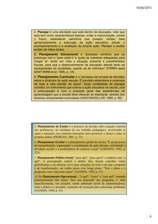 18/06/2013
6
2. Planejar é uma atividade que está dentro da educação, visto que
esta tem como características básicas: evitar a improvisação, prever
o futuro, estabelecer caminhos que possam nortear mais
apropriadamente a execução da ação educativa, prever o
acompanhamento e a avaliação da própria ação. Planejar e avaliar
andam de mãos dadas.
3. Planejamento Educacional é "processo contínuo que se
preocupa com o 'para onde ir' e 'quais as maneiras adequadas para
chegar lá', tendo em vista a situação presente e possibilidades
futuras, para que o desenvolvimento da educação atenda tanto as
necessidades da sociedade, quanto as do indivíduo" (PARRA apud
SANT'ANNA et al, 1995, p. 14).
4. Planejamento Curricular é o "processo de tomada de decisões
sobre a dinâmica da ação escolar. É previsão sistemática e ordenada
de toda a vida escolar do aluno". Essa modalidade de planejar
constitui um instrumento que orienta a ação educativa na escola, pois
a preocupação é com a proposta geral das experiências de
aprendizagem que a escola deve oferecer ao estudante, através dos
diversos componentes curriculares (VASCONCELLOS, 1995, p. 56).
5. Planejamento de Ensino é o processo de decisão sobre atuação concreta
dos professores, no cotidiano de seu trabalho pedagógico, envolvendo as
ações e situações, em constante interações entre professor e alunos e entre os
próprios alunos (PADILHA, 2001, p. 33).
6. Planejamento Escolar é o planejamento global da escola, "É um processo
de racionalização, organização e coordenação da ação docente, articulando a
atividade escolar e a problemática do contexto social" (LIBÂNEO, 1992, p.
221).
7. Planejamento Político-Social -"para quê", "para quem" e também com "o
quê". A preocupação central é definir fins, buscar conceber visões
globalizantes e de eficácia; serve para situações de crise e em que a proposta
é de transformação, em médio prazo e/ou longo prazo. "Tem o plano e o
programa como expressão maior" (GANDIN, 1994, p. 55).
8. No Planejamento Operacional, - "o quê", "como" e "com quê", tratando
prioritariamente dos meios. Tem sua expressão nos programas e, mais
especificamente, nos projetos, sendo sobretudo tarefa de administradores,
onde a ênfase é o presente, momento de execução para solucionar problemas
(GANDIN, 1994, p. 55).
 