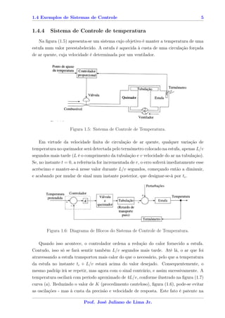1.4 Exemplos de Sistemas de Controle                                                      5


1.4.4    Sistema de Controle de temperatura
   Na ﬁgura (1.5) apresenta-se um sistema cujo objetivo é manter a temperatura de uma
estufa num valor preestabelecido. A estufa é aquecida à custa de uma circulação forçada
de ar quente, cuja velocidade é determinada por um ventilador.




                    Figura 1.5: Sistema de Controle de Temperatura.

   Em virtude da velocidade ﬁnita de circulação de ar quente, qualquer variação de
temperatura no queimador será detectada pelo termômetro colocado na estufa, apenas L/v
segundos mais tarde (L é o comprimento da tubulação e v velocidade do ar na tubulação).
Se, no instante t = 0, a referência for incrementada de r, o erro sofrerá imediatamente esse
acréscimo e manter-se-á nesse valor durante L/v segundos, começando então a diminuir,
e acabando por mudar de sinal num instante posterior, que designar-se-à por tc .




        Figura 1.6: Diagrama de Blocos do Sistema de Controle de Temperatura.

   Quando isso acontece, o controlador ordena a redução do calor fornecido a estufa.
Contudo, isso só se fará semtir também L/v segundos mais tarde. Até lá, o ar que foi
atravessando a estufa transportou mais calor do que o necessário, pelo que a temperatura
da estufa no instante tc + L/v estará acima do valor desejado. Consequentemente, o
mesmo padrãp irá se repetir, mas agora com o sinal contrário, e assim sucessivamente. A
temperatura oscilará com período aproximado de 4L/v, conforme ilustrado na ﬁgura (1.7)
curva (a). Reduzindo o valor de K (procedimento cauteloso), ﬁgura (1.6), pode-se evitar
as oscilações - mas à custa da precisão e velocidade de resposta. Este fato é patente na

                           Prof. José Juliano de Lima Jr.
 