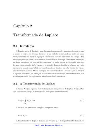 Capítulo 2

Transformada de Laplace

2.1     Introdução
   A Transformada de Laplace é uma das mais importantes ferramentas disponíveis para
a análise e projeto de sistemas lineares. É um método operacional que pode ser usado
vantajosamente par resolver equações diferenciais lineares invariantes no tempo. Sua
vantagem principal é que a diferenciação de uma função no tempo corresponde a multipli-
cação da transforma por uma variável complexa s, e assim a equação diferencial no tempo
torna-se uma equação algébrica em s. A solução da equação diferencial pode ser então
encontrada usando uma tabela de transformada de Laplace ou pela técnica da expan-
são em frações parciais. Outra vantagem da Transformada de Laplace é que ao resolver
a equação diferencial, as condições iniciais são automaticamente levadas em conta, e as
soluções particular e complementar são obtidas simultaneamente.



2.2     A Transformada de Laplace
   A função X(s) na equação (2.1) é chamada de transformada de Laplace de x(t). Para
x(t) contínuo no tempo, a transformada de Laplace é deﬁnida como:


                ∞

      X(s) =        x(t)e−st dt                                                   (2.1)
               −∞


   A variável s é geralmente complexa e expressa como:



      s = σ + jω                                                                  (2.2)

   A transformada de Laplace deﬁnida na equação (2.1) é freqüentemente chamada de

                              Prof. José Juliano de Lima Jr.
 