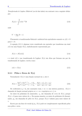 8                                                                Transformada de Laplace


Transformada de Laplace Bilateral (ou de dois lados) em contraste com a seguinte deﬁni-
ção:


                    ∞

       XI (s) =         x(t)e−st dt                                                  (2.3)
                  0−


onde



       0− = lim (0 − ε)
              ε→0


    Claramente a transformadas bilateral e unilateral são equivalentes somente se x(t) = 0
para t < 0.
   A equação (2.1) é algumas vezes considerada um operador que transforma um sinal
x(t) em uma função X(s), simbolicamente representada por:



       X(s) = L {x(t)}                                                               (2.4)

e o sinal x(t) e sua transformada de Laplace X(s) são ditas que formam um par da
transformada de Laplace, escrita como:



       x(t) ↔ X(s)                                                                   (2.5)


2.2.1     Pólos e Zeros de X(s)
    Normalmente X(s) é uma função racional em s, isto é:


              b0 sm + b1 sm−1 + ... + bm   b0 (s − z1 )...(s − zm )
       X(s) =                            =                                           (2.6)
              a0 sn + a1 sn−1 + ... + an   a0 (s − p1 )...(s − pn )

   Os coeﬁcientes ak e bk são constantes reais, e m e n são inteiros positivos. X(s) é
chamada de função racional própria se n > m e imprópria se n ≤ m.
   As raízes do polinômio do numerador, zk , são chamadas de zeros de X(s), porque
X(s) = 0 para esses valores do s. Da mesma maneira, as raízes do polinômio do denomi-
nador, pk , são chamadas de pólos de X(s), porque X(s) é inﬁnito para esses valores de
s.
   Exceto por um fator de escala b0 /a0 , X(s) pode ser completamente especiﬁcado pelos
seus pólos e zeros.

                                  Prof. José Juliano de Lima Jr.
 
