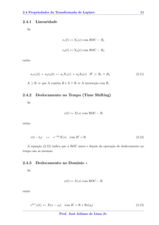 2.4 Propriedades da Transformada de Laplace                                    11


2.4.1       Linearidade
   Se


                              x1 (t) ↔ X1 (s) com ROC = R1


                              x2 (t) ↔ X2 (s) com ROC = R2


então



        a1 x1 (t) + a2 x2 (t) ↔ a1 X1 (s) + a2 X2 (s) R ⊃ R1 ∩ R2           (2.11)

   A ⊃ B ⇒ que A contém B e A ∩ B ⇒ A interseção com B.


2.4.2       Deslocamento no Tempo (Time Shifting)
   Se


                                x(t) ↔ X(s) com ROC = R


então



        x(t − t0 )   ↔   e−st0 X(s) com R = R                               (2.12)

   A equação (2.12) indica que a ROC antes e depois da operação de deslocamento no
tempo são as mesmas.


2.4.3       Deslocamento no Domínio s
   Se


                                x(t) ↔ X(s) com ROC = R


então



        es0 t x(t) ↔ X(s − s0 ) com R = R + Re(s0 )                         (2.13)

                            Prof. José Juliano de Lima Jr.
 