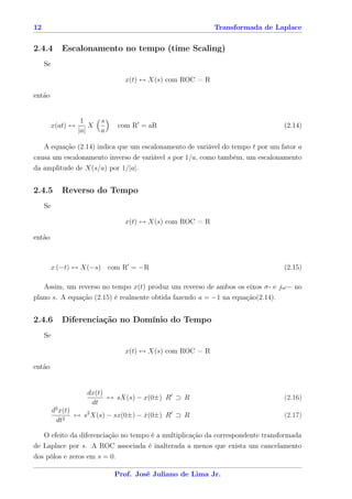 12                                                           Transformada de Laplace


2.4.4        Escalonamento no tempo (time Scaling)
     Se

                                   x(t) ↔ X(s) com ROC = R

então


                     1      s
          x(at) ↔       X       com R = aR                                      (2.14)
                    |a|     a

   A equação (2.14) indica que um escalonamento de variável do tempo t por um fator a
causa um escalonamento inverso de variável s por 1/a, como também, um escalonamento
da amplitude de X(s/a) por 1/|a|.


2.4.5        Reverso do Tempo
     Se

                                   x(t) ↔ X(s) com ROC = R

então



          x (−t) ↔ X(−s) com R = −R                                             (2.15)

   Assim, um reverso no tempo x(t) produz um reverso de ambos os eixos σ- e jω− no
plano s. A equação (2.15) é realmente obtida fazendo a = −1 na equação(2.14).


2.4.6        Diferenciação no Domínio do Tempo
     Se

                                   x(t) ↔ X(s) com ROC = R

então


                       dx(t)
                             ↔ sX(s) − x(0±) R ⊃ R                              (2.16)
                        dt
          d2 x(t)
              2
                  ↔ s2 X(s) − sx(0±) − x(0±) R ⊃ R
                                       ˙                                        (2.17)
           dt

   O efeito da diferenciação no tempo é a multiplicação da correspondente transformada
de Laplace por s. A ROC associada é inalterada a menos que exista um cancelamento
dos pólos e zeros em s = 0.

                                Prof. José Juliano de Lima Jr.
 