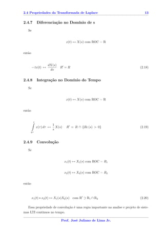 2.4 Propriedades da Transformada de Laplace                                        13


2.4.7        Diferenciação no Domínio de s
   Se


                                    x(t) ↔ X(s) com ROC = R


então


                     dX(s)
        − tx(t) ↔             R =R                                              (2.18)
                      ds


2.4.8        Integração no Domínio do Tempo
   Se


                                    x(t) ↔ X(s) com ROC = R


então


         t
                          1
             x(τ ) dτ ↔     X(s)    R = R ∩ {Re (s) > 0}                        (2.19)
                          s
     0+



2.4.9        Convolução
   Se


                                   x1 (t) ↔ X1 (s) com ROC = R1


                                   x2 (t) ↔ X2 (s) com ROC = R2


então



        x1 (t) ∗ x2 (t) ↔ X1 (s)X2 (s) com R ⊃ R1 ∩ R2                          (2.20)

  Essa propriedade de convolução é uma regra importante na analise e projeto de siste-
mas LTI contínuos no tempo.

                               Prof. José Juliano de Lima Jr.
 