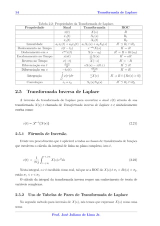14                                                           Transformada de Laplace


                Tabela 2.2: Propriedades da Transformada de Laplace.
       Propriedade                 Sinal           Transformada             ROC
                                     x(t)                 X(s)               R
                                    x1 (t)                X1 (s)             R1
                                    x2 (t)                X2 (t)             R2
        Linearidade         a1 x1 (t) + a2 x2 (t) a1 X1 (s) + a2 X2 (s)  R ⊃ R1 ∩ R2
 Deslocamento no Tempo           x(t − t0 )           e−st0 X(s)           R =R
                                    s0 t
    Deslocamento em s             e x(t)              X(s − s0 )        R = R + Re(s0 )
                                                          1
 Escalonamento no Tempo             x(at)                |a|
                                                             X(s)          R = aR
    Reverso no Tempo               x(−t)                 X(−s)            R = −R
                                     dx(t)
    Diferenciação em t                 dt
                                                    sX(s) − x(0±)          R ⊃R
                                                           dX(s)
    Diferenciação em s             −tx(t)                    ds
                                                                           R =R
                                       t
                                                       1
          Integração                       x(τ )dτ     s
                                                         X(s)         R ⊃ R ∩ {Re(s) > 0}
                                      0+
         Convolução                     x1 ∗ x2      X1 (s)X2 (s)         R ⊃ R1 ∩ R2


2.5      Transformada Inversa de Laplace
    A inversão da transformada do Laplace para encontrar o sinal x(t) através de sua
transformada X(s) é chamada de Transformada inversa de Laplace e é simbolicamente
escrita como:



       x(t) = L −1 {X(s)}                                                           (2.21)


2.5.1     Fórmula de Inversão
   Existe um procedimento que é aplicável a todas as classes de transformada de funções
que envolvem o cálculo da integral de linha no plano complexo, isto é,


                       c+j ∞
                 1
       x(t) =                  X(s) est ds                                          (2.22)
                2πj   c−j ∞


   Nesta integral, o c é escolhido como real, tal que se a ROC do X(s) é σ1 < Re(s) < σ2 ,
então σ1 < c < σ2
     O cálculo da integral da transformada inversa requer um conhecimento de teoria de
variáveis complexas.


2.5.2     Uso de Tabelas de Pares de Transformada de Laplace
   No segundo método para inversão de X(s), nós temos que expressar X(s) como uma
soma

                               Prof. José Juliano de Lima Jr.
 