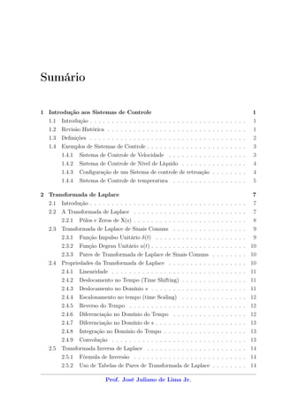 Sumário

1 Introdução aos Sistemas de Controle                                                        1
   1.1 Introdução . . . . . . . . . . . . . . . . . . . . . . . . . . . . . . . . . . . .    1
   1.2 Revisão Histórica . . . . . . . . . . . . . . . . . . . . . . . . . . . . . . . .     1
   1.3 Deﬁnições . . . . . . . . . . . . . . . . . . . . . . . . . . . . . . . . . . . .     2
   1.4 Exemplos de Sistemas de Controle . . . . . . . . . . . . . . . . . . . . . . .        3
         1.4.1   Sistema de Controle de Velocidade . . . . . . . . . . . . . . . . . .       3
         1.4.2   Sistema de Controle de Nível de Líquido . . . . . . . . . . . . . . .       4
         1.4.3   Conﬁguração de um Sistema de controle de retroação . . . . . . . .          4
         1.4.4   Sistema de Controle de temperatura . . . . . . . . . . . . . . . . .        5

2 Transformada de Laplace                                                                    7
  2.1 Introdução . . . . . . . . . . . . . . . . . . . . . . . . . . . . . . . . . . . .     7
   2.2 A Transformada de Laplace . . . . . . . . . . . . . . . . . . . . . . . . . .         7
         2.2.1   Pólos e Zeros de X(s) . . . . . . . . . . . . . . . . . . . . . . . . . .   8
   2.3 Transformada de Laplace de Sinais Comuns . . . . . . . . . . . . . . . . .            9
         2.3.1   Função Impulso Unitário δ(t) . . . . . . . . . . . . . . . . . . . . .      9
         2.3.2   Função Degrau Unitário u(t) . . . . . . . . . . . . . . . . . . . . . . 10
         2.3.3   Pares de Transformada de Laplace de Sinais Comuns . . . . . . . . 10
   2.4 Propriedades da Transformada de Laplace . . . . . . . . . . . . . . . . . . 10
         2.4.1   Linearidade . . . . . . . . . . . . . . . . . . . . . . . . . . . . . . . 11
         2.4.2   Deslocamento no Tempo (Time Shifting) . . . . . . . . . . . . . . . 11
         2.4.3   Deslocamento no Domínio s . . . . . . . . . . . . . . . . . . . . . . 11
         2.4.4   Escalonamento no tempo (time Scaling) . . . . . . . . . . . . . . . 12
         2.4.5   Reverso do Tempo . . . . . . . . . . . . . . . . . . . . . . . . . . . 12
         2.4.6   Diferenciação no Domínio do Tempo . . . . . . . . . . . . . . . . . 12
         2.4.7   Diferenciação no Domínio de s . . . . . . . . . . . . . . . . . . . . . 13
         2.4.8   Integração no Domínio do Tempo . . . . . . . . . . . . . . . . . . . 13
         2.4.9   Convolução . . . . . . . . . . . . . . . . . . . . . . . . . . . . . . . 13
   2.5 Transformada Inversa de Laplace . . . . . . . . . . . . . . . . . . . . . . . 14
         2.5.1   Fórmula de Inversão . . . . . . . . . . . . . . . . . . . . . . . . . . 14
         2.5.2   Uso de Tabelas de Pares de Transformada de Laplace . . . . . . . . 14

                            Prof. José Juliano de Lima Jr.
 