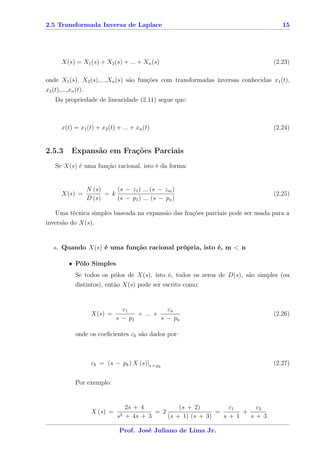 2.5 Transformada Inversa de Laplace                                                  15




       X(s) = X1 (s) + X2 (s) + ... + Xn (s)                                      (2.23)

onde X1 (s), X2 (s),...,Xn (s) são funções com transformadas inversas conhecidas x1 (t),
x2 (t),...,xn (t).
    Da propriedade de linearidade (2.11) segue que:



       x(t) = x1 (t) + x2 (t) + ... + xn (t)                                      (2.24)


2.5.3       Expansão em Frações Parciais
    Se X(s) é uma função racional, isto é da forma:


                     N (s)     (s − z1 ) ... (s − zm )
       X(s) =              = k                                                    (2.25)
                     D (s)     (s − p1 ) ... (s − pn )

   Uma técnica simples baseada na expansão das frações parciais pode ser usada para a
inversão do X(s).


   a. Quando X(s) é uma função racional própria, isto é, m < n

           • Pólo Simples
              Se todos os pólos de X(s), isto é, todos os zeros de D(s), são simples (ou
              distintos), então X(s) pode ser escrito como:


                                  c1             cn
                      X(s) =           + ... +                                    (2.26)
                                s − p1         s − pn

              onde os coeﬁcientes ck são dados por:



                      ck = (s − pk ) X (s)|s = pk                                 (2.27)


              Por exemplo:


                                     2s + 4           (s + 2)        c1    c2
                      X (s) =                 = 2                 =     +
                                s2   + 4s + 3     (s + 1) (s + 3)   s+1   s+3

                                 Prof. José Juliano de Lima Jr.
 