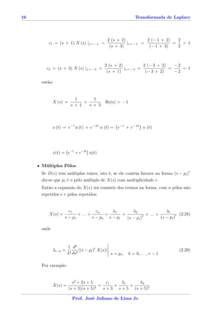 16                                                            Transformada de Laplace




                                             2 (s + 2)            2 (− 1 + 2)   2
          c1 = (s + 1) X (s) |s = − 1 =                |s = − 1 =             =   = 1
                                              (s + 3)              (− 1 + 3)    2



                                            2 (s + 2)            2 (− 3 + 2)   −2
         c2 = (s + 3) X (s) |s = − 3 =                |s = − 3 =             =    = 1
                                             (s + 1)              (− 3 + 2)    −2

      então:


                         1     1
             X (s) =        +               Re(s) > - 1
                        s+1   s+3




             x (t) = e− t u (t) + e− 3 t u (t) = e− t + e− 3 t u (t)




             x(t) = e−t + e−3t u(t)

     • Múltiplos Pólos
      Se D(s) tem múltiplas raízes, isto é, se ele contém fatores na forma (s − pi )r
      diz-se que pi é o pólo múltiplo de X(s) com multiplicidade r.
      Então a expansão do X(s) irá consistir dos termos na forma, com n pólos não
      repetidos e r pólos repetidos:


                     c1           cn     λ1        λ2                  λr
          X(s) =          +...+       +       +           2 + ... +            (2.28)
                   s − p1       s − pn s − pi   (s − pi )           (s − pi )r

      onde



                      1 dk
             λr−k =          [(s − pi )r X(s)]                                   (2.29)
                      k! dsk                   s = pi ;   k = 0, . . . , r − 1

      Por exemplo:


                         s2 + 2s + 5        c1    λ1     λ2
             X(s) =                   2
                                        =      +     +
                       (s + 3)(s + 5)     s + 3 s + 5 (s + 5)2

                        Prof. José Juliano de Lima Jr.
 