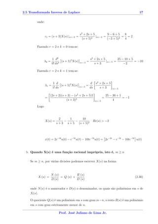 2.5 Transformada Inversa de Laplace                                                         17


        onde:


                                           s2 + 2s + 5         9−6+5       8
                c1 = (s + 3)X(s) |s=−3   =           2
                                                       |s=−3 =          2
                                                                          = =2
                                             (s + 5)           (−3 + 5)    4

        Fazendo r = 2 e k = 0 tem-se:


                      1 d0                              s2 + 2s + 5         25 − 10 + 5
               λ2 =          (s + 5)2 X(s)   s=−5
                                                    =               |s=−5 =             = −10
                      0! ds0                               s+3                  −2

        Fazendo r = 2 e k = 1 tem-se:


                     1 d                              d s2 + 2s + 5
                λ1 =       (s + 5)2 X(s)     s=−5
                                                    =
                     1! ds                            ds   s+3            s=−5


                    (2s + 2)(s + 3) − (s2 + 2s + 5)1                  25 − 30 + 1
                =                                                 =               = −1
                                (s + 3)2                   s=−5            4

        Logo


                           2     1      10
                X(s) =        −     −                    Re(s) > −3
                         s + 3 s + 5 (s + 5)2




                x(t) = 2e−3t u(t) − e−5t u(t) − 10te−5t u(t) = 2e−3t − e−5t − 10te−5t u(t)



  b. Quando X(s) é uma função racional imprópria, isto é, m ≥ n

    Se m ≥ n, por várias divisões podemos escrever X(s) na forma:



                      N (s)           R (s)
         X (s) =            = Q (s) +                                                    (2.30)
                      D (s)           D (s)

    onde N (s) é o numerador e D(s) o denominador, os quais são polinômios em s de
    X(s).

    O quociente Q(s) é um polinômio em s com grau m−n, o resto R(s) é um polinômio
    em s com grau estritamente menor de n.

                           Prof. José Juliano de Lima Jr.
 