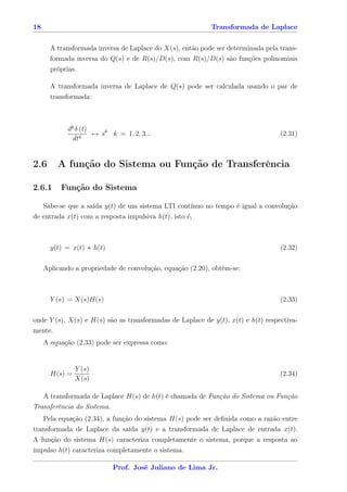 18                                                         Transformada de Laplace


       A transformada inversa de Laplace do X(s), então pode ser determinada pela trans-
       formada inversa do Q(s) e de R(s)/D(s), com R(s)/D(s) são funções polinomiais
       próprias.

       A transformada inversa de Laplace de Q(s) pode ser calculada usando o par de
       transformada:



            dk δ (t)
                 k
                     ↔ sk k = 1, 2, 3...                                          (2.31)
              dt


2.6      A função do Sistema ou Função de Transferência

2.6.1     Função do Sistema

   Sabe-se que a saída y(t) de um sistema LTI contínuo no tempo é igual a convolução
de entrada x(t) com a resposta impulsiva h(t), isto é,



       y(t) = x(t) ∗ h(t)                                                         (2.32)

     Aplicando a propriedade de convolução, equação (2.20), obtém-se:



       Y (s) = X(s)H(s)                                                           (2.33)

onde Y (s), X(s) e H(s) são as transformadas de Laplace de y(t), x(t) e h(t) respectiva-
mente.
     A equação (2.33) pode ser expressa como:


                Y (s)
       H(s) =                                                                     (2.34)
                X(s)

   A transformada de Laplace H(s) de h(t) é chamada de Função do Sistema ou Função
Transferência do Sistema.
   Pela equação (2.34), a função do sistema H(s) pode ser deﬁnida como a razão entre
transformada de Laplace da saída y(t) e a transformada de Laplace de entrada x(t).
A função do sistema H(s) caracteriza completamente o sistema, porque a resposta ao
impulso h(t) caracteriza completamente o sistema.

                            Prof. José Juliano de Lima Jr.
 