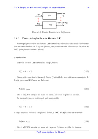 2.6 A função do Sistema ou Função de Transferência                                   19




                      Figura 2.2: Função Transferência do Sistema.


2.6.2    Caracterização de um Sistema LTI

   Muitas propriedades de um sistema LTI contínuo no tempo são diretamente associadas
com as características de H(s) nos plano s, em particular com a localização de pólos da
ROC (relação entre causa e efeito).



Causalidade

   Para um sistema LTI contínuo no tempo, temos:



     h(t) = 0 t < 0                                                               (2.35)

   Como h(t) é um sinal colocado à direita (right-sided), o requisito correspondente de
H(s) é que a sua ROC deve ser da forma:



     Re(s) > σmax                                                                 (2.36)

   Isto é, a ROC é a região no plano s à direita de todos os pólos do sistema.
   Da mesma forma, se o sistema é anticausal, então



     h(t) = 0 t > 0                                                               (2.37)

e h(t) é um sinal colocado à esquerda. Assim, a ROC de H(s) deve ser de forma:



     Re(s) < σmin                                                                 (2.38)

   Isto é, a ROC é a região no plano s à esquerda de todos os pólos do sistema.

                          Prof. José Juliano de Lima Jr.
 