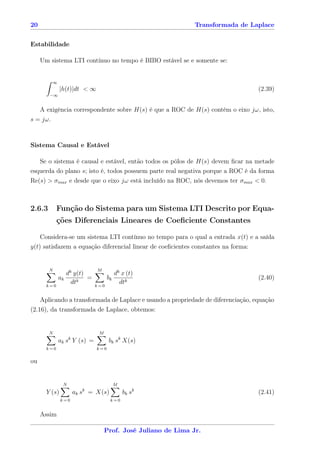 20                                                              Transformada de Laplace


Estabilidade

     Um sistema LTI contínuo no tempo é BIBO estável se e somente se:


          ∞
               |h(t)|dt < ∞                                                        (2.39)
        −∞


     A exigência correspondente sobre H(s) é que a ROC de H(s) contém o eixo jω, isto,
s = jω.



Sistema Causal e Estável

     Se o sistema é causal e estável, então todos os pólos de H(s) devem ﬁcar na metade
esquerda do plano s; isto é, todos possuem parte real negativa porque a ROC é da forma
Re(s) > σmax e desde que o eixo jω está incluído na ROC, nós devemos ter σmax < 0.



2.6.3        Função do Sistema para um Sistema LTI Descrito por Equa-
             ções Diferenciais Lineares de Coeﬁciente Constantes

     Considera-se um sistema LTI contínuo no tempo para o qual a entrada x(t) e a saída
y(t) satisfazem a equação diferencial linear de coeﬁcientes constantes na forma:


        N                      M
                   dk y(t)                dk x (t)
              ak           =         bk                                            (2.40)
       k=0
                     dtk       k=0
                                            dtk

    Aplicando a transformada de Laplace e usando a propriedade de diferenciação, equação
(2.16), da transformada de Laplace, obtemos:


        N                       M
                    k
              ak s Y (s) =           bk sk X(s)
       k=0                     k=0


ou


                N                         M
                          k
       Y (s)            ak s = X(s)           bk sk                                (2.41)
               k=0                    k=0


     Assim

                                    Prof. José Juliano de Lima Jr.
 