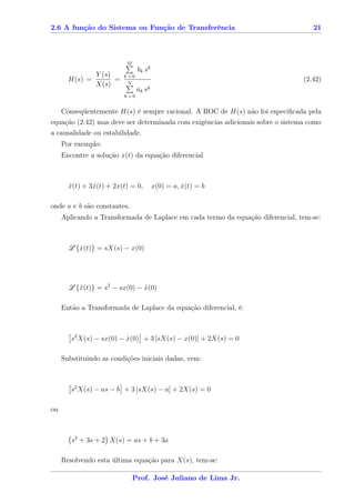 2.6 A função do Sistema ou Função de Transferência                                 21



                          M
                               bk sk
              Y (s)      k=0
       H(s) =       =                                                           (2.42)
              X(s)        N
                               ak   sk
                         k=0


   Conseqüentemente H(s) é sempre racional. A ROC de H(s) não foi especiﬁcada pela
equação (2.42) mas deve ser determinada com exigências adicionais sobre o sistema como
a causalidade ou estabilidade.
     Por exemplo:
     Encontre a solução x(t) da equação diferencial



       x(t) + 3x(t) + 2x(t) = 0,
       ¨       ˙                         x(0) = a, x(t) = b
                                                   ˙

onde a e b são constantes.
     Aplicando a Transformada de Laplace em cada termo da equação diferencial, tem-se:



       L {x(t)} = sX(s) − x(0)
          ˙




       L {¨(t)} = s2 − sx(0) − x(0)
          x                    ˙

     Então a Transformada de Laplace da equação diferencial, é:



        s2 X(s) − sx(0) − x(0) + 3 [sX(s) − x(0)] + 2X(s) = 0
                          ˙

     Substituindo as condições iniciais dadas, vem:



        s2 X(s) − as − b + 3 [sX(s) − a] + 2X(s) = 0

ou



        s2 + 3s + 2 X(s) = as + b + 3a

     Resolvendo esta última equação para X(s), tem-se:

                              Prof. José Juliano de Lima Jr.
 