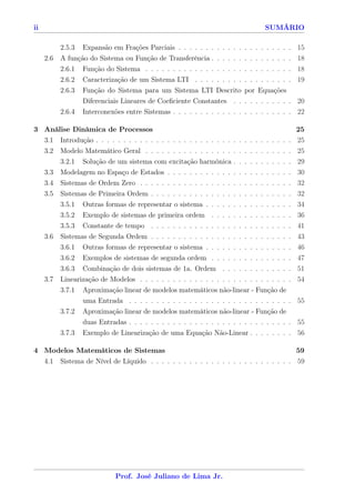 ii                                                                                                      SUMÁRIO

         2.5.3 Expansão em Frações Parciais . . . . . . . . . . . . . . . . . . . . . 15
     2.6 A função do Sistema ou Função de Transferência . . . . . . . . . . . . . . . 18
         2.6.1 Função do Sistema . . . . . . . . . . . . . . . . . . . . . . . . . . . 18
          2.6.2   Caracterização de um Sistema LTI . . . . . . . . .                    . . . . . . . . . 19
          2.6.3   Função do Sistema para um Sistema LTI Descrito                        por Equações
                  Diferenciais Lineares de Coeﬁciente Constantes . .                    . . . . . . . . . 20
          2.6.4   Interconexões entre Sistemas . . . . . . . . . . . . .                . . . . . . . . . 22

3 Análise Dinâmica de Processos                                                                                             25
     3.1 Introdução . . . . . . . . . . . . . . . . . . .   . . . . . .         .   .   .   .   .   .   .   .   .   .   .   25
     3.2 Modelo Matemático Geral . . . . . . . . . .        . . . . . .         .   .   .   .   .   .   .   .   .   .   .   25
         3.2.1 Solução de um sistema com excitação          harmônica           .   .   .   .   .   .   .   .   .   .   .   29
     3.3 Modelagem no Espaço de Estados . . . . . .         . . . . . .         .   .   .   .   .   .   .   .   .   .   .   30
     3.4 Sistemas de Ordem Zero . . . . . . . . . . . . .       .   .   .   .   .   .   .   .   .   .   .   .   .   .   .   32
     3.5 Sistemas de Primeira Ordem . . . . . . . . . . .       .   .   .   .   .   .   .   .   .   .   .   .   .   .   .   32
         3.5.1 Outras formas de representar o sistema .         .   .   .   .   .   .   .   .   .   .   .   .   .   .   .   34
         3.5.2 Exemplo de sistemas de primeira ordem            .   .   .   .   .   .   .   .   .   .   .   .   .   .   .   36
         3.5.3 Constante de tempo . . . . . . . . . . .         .   .   .   .   .   .   .   .   .   .   .   .   .   .   .   41
     3.6 Sistemas de Segunda Ordem . . . . . . . . . . . . .            .   .   .   .   .   .   .   .   .   .   .   .   .   43
         3.6.1 Outras formas de representar o sistema . . .             .   .   .   .   .   .   .   .   .   .   .   .   .   46
         3.6.2 Exemplos de sistemas de segunda ordem . .                .   .   .   .   .   .   .   .   .   .   .   .   .   47
         3.6.3 Combinação de dois sistemas de 1a. Ordem                 .   .   .   .   .   .   .   .   .   .   .   .   .   51
     3.7 Linearização de Modelos . . . . . . . . . . . . . . . . . . . . . . . . . . . . 54
         3.7.1 Aproximação linear de modelos matemáticos não-linear - Função de
                uma Entrada . . . . . . . . . . . . . . . . . . . . . . . . . . . . . . 55
         3.7.2 Aproximação linear de modelos matemáticos não-linear - Função de
                duas Entradas . . . . . . . . . . . . . . . . . . . . . . . . . . . . . . 55
          3.7.3   Exemplo de Linearização de uma Equação Não-Linear . . . . . . . . 56

4 Modelos Matemáticos de Sistemas                                                     59
  4.1 Sistema de Nível de Líquido . . . . . . . . . . . . . . . . . . . . . . . . . . 59




                             Prof. José Juliano de Lima Jr.
 