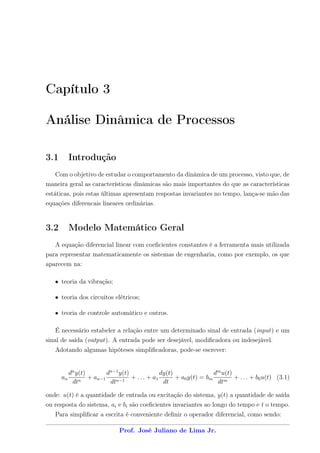 Capítulo 3

Análise Dinâmica de Processos

3.1        Introdução
    Com o objetivo de estudar o comportamento da dinâmica de um processo, visto que, de
maneira geral as características dinâmicas são mais importantes do que as características
estáticas, pois estas últimas apresentam respostas invariantes no tempo, lança-se mão das
equações diferencais lineares ordinárias.


3.2        Modelo Matemático Geral
   A equação diferencial linear com coeﬁcientes constantes é a ferramenta mais utilizada
para representar matematicamente os sistemas de engenharia, como por exemplo, os que
aparecem na:

   • teoria da vibração;

   • teoria dos circuitos elétricos;

   • teoria de controle automático e outros.

    É necessário estabeler a relação entre um determinado sinal de entrada (input) e um
sinal de saída (output). A entrada pode ser desejável, modiﬁcadora ou indesejável.
   Adotando algumas hipóteses simpliﬁcadoras, pode-se escrever:


           dn y(t)        dn−1 y(t)              dy(t)                dm u(t)
      an           + an−1           + . . . + a1       + a0 y(t) = bm         + . . . + b0 u(t) (3.1)
            dtn            dtn−1                  dt                   dtm

onde: u(t) é a quantidade de entrada ou excitação do sistema, y(t) a quantidade de saída
ou resposta do sistema, ai e bi são coeﬁcientes invariantes ao longo do tempo e t o tempo.
   Para simpliﬁcar a escrita é conveniente deﬁnir o operador diferencial, como sendo:

                               Prof. José Juliano de Lima Jr.
 
