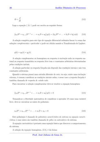 26                                                       Análise Dinâmica de Processos




             d
       D=                                                                                (3.2)
             dt

     Logo a equação ( 3.1 ) pode ser escrita na seguinte forma:



        an Dn + an−1 Dn−1 + . . . + a1 D + a0 y(t) = (bm Dm + . . . + b1 D + b0 ) u(t)   (3.3)

     A solução completa para este tipo de equação diferencial ordinária linear é a soma das
soluções complementar e particular e pode ser obtida usando a Transformada de Laplace.



       y(t) = yh (t) + yp (t)                                                            (3.4)

   A solução complementar ou homogênea ou resposta à excitação nula ou resposta na-
tural ou resposta transitória ou resposta livre tem n constantes arbitrárias determinadas
pelas condições iniciais.
   A solução particular ou resposta forçada não depende das condições iniciais e não tem
constantes arbitrárias.
   Quando o sistema possui uma entrada diferente de zero, ou seja, existe uma excitação
externa, é comum considerar as condições iniciais nulas, e nesse caso a resposta forçada é
também chamada de resposta de estado nulo.
     Para encontrar a solução complementar deve-se resolver a equação homegênea:



        an Dn + an−1 Dn−1 + . . . + a1 D + a0 y(t) = 0                                   (3.5)

    Tomando-se a liberdade matemática de considerar o operador D como uma variável
livre, deve-se encontrar as raízes do polinônio:



       an Dn + an−1 Dn−1 + . . . + a1 D + a0 = 0                                         (3.6)

     Este polinômio é chamado de polinômio caracterísitco do sistema ou equação caracte-
rística, e suas raízes são também chamada de pólos ou autovalores do sistema.
   A equação carcterística é portanto uma equação básica que descreve o comportamento
do sistema.
     A solução da equação homogênea, (3.5), é da forma:

                                Prof. José Juliano de Lima Jr.
 