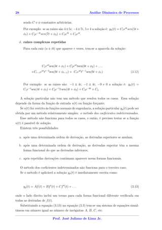 28                                                            Análise Dinâmica de Processos


       sendo C e φ constantes arbitrárias.
       Por exemplo: se as raízes são 4±5i; −4±7i, 5 e 4 a solução é: yh (t) = C1 e4t sen(5t+
       φ1 ) + C2 e−4t sen(7t + φ2 ) + C3 e5t + C4 e4t .

     d. raízes complexas repetidas
       Para cada raiz (a ± ib) que aparece r vezes, tem-se a aparcela da solução:




                      C1 eat sen(bt + φ1 ) + C2 eat tsen(bt + φ2 ) + . . .
             +Cr−1 eat tr−2 sen(bt + φr−1 ) + Cr eat tr−1 sen(bt + φr )                (3.12)


       Por exemplo: se as raizes são: −1 ± 4i; −1 ± 4i; −9 e 0 a solução é: yh (t) =
       C1 e−t sen(4t + φ1 ) + C2 e−t t sen(4t + φ2 ) + C3 e−9t + C4

   A solução particular não tem um método que resolva todos os casos. Essa solução
depende da forma da função de entrada u(t) ou função forçante.
   Se u(t) for restrito às funções normais de engenharia, a solução particular yp (t) pode ser
obtida por um método relativamente simples: o método dos coeﬁcientes indeterminados.
   Esse método não funciona para todos os casos, e então, é precisso testar se a função
u(t) é passível de solução.
     Existem três possibilidades:

     a. após uma determinada ordem de derivação, as derivadas superiores se anulam;

     b. após uma determinada ordem de derivação, as derivadas superior têm a mesma
        forma funcional do que as derivadas inferiores;

     c. após repetidas derivações continuam aparecer novas formas funcionais.

     O método dos coeﬁcientes indeterminados não funciona para o terceiro caso.
     Se o método é aplicável a solução yp (t) é imediatamente escrita como:



       yp (t) = Af (t) + Bf (t) + Cf (t) + . . .                                       (3.13)

onde o lado direito inclui um termo para cada forma funcional diferente veriﬁcada em
todas as derivadas de f (t).
   Substituindo a equação (3.13) na equação (3.3) tem-se um sistema de equações simul-
tâneas em número igual ao número de incógnitas A, B, C, etc.

                               Prof. José Juliano de Lima Jr.
 