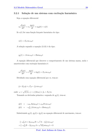 3.2 Modelo Matemático Geral                                                            29


3.2.1      Solução de um sistema com excitação harmônica

   Seja a equação diferencial:


          d2 y(t)      dy(t)
     a2           + a1       + a0 y(t) = u(t)
           dt2          dt

   Se u(t) for uma função forçante harmônica do tipo:



     u(t) = F0 cos ωdr t

   A solução segundo a equação (3.13) é do tipo:



     yp (t) = A cos ωdr t + Bsenωdr t

  A equação diferencial que descreve o comportamento de um sistema massa, mola e
amortercedor com excitação harmônica é:


          d2 y(t)    dy(t)
     m        2
                  +c       + ky(t) = F0 cos ωdr t
           dt         dt

   Dividindo essa equação diferencial por m, tem-se:



     y + 2ζω y + ω 2 y = f0 cos ωdr t
     ¨       ˙

onde: ω =      k/m, ζ = c/(2mω) e f0 = F0 /m.
   Tomando as derivadas primeira e segunda de yp (t), tem-se:



     y(t) = −ωdr Asenωdr t + ωdr B cos ωdr t
     ˙
               2
     y (t) = −ωdr (A cos ωdr t + Bsenωdr t)
     ¨

   Substituindo yp (t), yp (t) e yp (t) na equação diferencial de movimento, tem-se:
                        ˙        ¨



          −ωdr A + 2ζωωdr B + ω 2 A − f0 cos ωdr t
            2


     + −ωdr B − 2ζωωdr A + ω 2 B senωdr t = 0
         2



                              Prof. José Juliano de Lima Jr.
 
