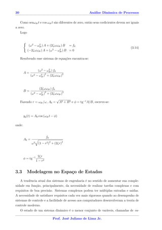 30                                                               Análise Dinâmica de Processos


    Como senωdr t e cos ωdr t são diferentes de zero, então seus coeﬁcientes devem ser iguais
a zero.
     Logo


             (ω 2 − ωdr ) A + (2ζωωdr ) B = f0
                     2
                                                                                         (3.14)
            (−2ζωωdr ) A + (ω 2 − ωdr ) B = 0
                                    2



     Resolvendo esse sistema de equações encontra-se:


                     (ω 2 − ωdr ) f0
                             2
        A=                   2
              (ω 2 − ωdr ) + (2ζωωdr )2
                      2




                      (2ζωωdr ) f0
        B=                   2
               (ω 2 − ωdr ) + (2ζωωdr )2
                       2


                                        √
     Fazendo r = ωdr /ω, A0 =               A2 + B 2 e φ = tg−1 A/B, escreve-se:



        yp (t) = A0 cos (ωdr t − φ)

onde:


                                 f0
        A0 =
               ω2    (1 − r2 )2 + (2ζr)2


                     2ζr
        φ = tg−1
                    1 − r2


3.3       Modelagem no Espaço de Estados
    A tendência atual dos sistemas de engenharia é no sentido de aumentar sua comple-
xidade em função, principalmente, da necessidade de realizar tarefas complexas e com
requisitos de boa precisão. Sistemas complexos podem ter múltiplas entradas e saídas.
A necessidade de satisfazer requisitos cada vez mais rigorosos quando ao desempenho de
sistemas de controle e a facilidade de acesso aos computadores desenvolveram a teoria de
controle moderno.
     O estado de um sistema dinâmico é o menor conjunto de varáveis, chamadas de va-

                                      Prof. José Juliano de Lima Jr.
 