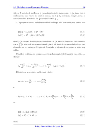 3.3 Modelagem no Espaço de Estados                                                        31


riáveis de estado, de modo que o conhecimento destes valores em t = t0 , junto com o
conhecimento dos valores do sinal de entrada em t ≥ t0 , determina completamente o
comportamento do sistema em qualquer instante t ≥ t0 .

     As equações de estado lineares invariantes no tempo para o estado e para a saída são:



        {x(t)} = [A] {x(t)} + [B] {u(t)}
         ˙                                                                             (3.15)
        {y(t)} = [C] {x(t)} + [D] {u(t)}                                               (3.16)


onde: [A] é a matriz de estados com dimensão n×n, [B] a matriz de entrada com dimensão
n × m, [C] a matriz de saída com dimensão p × n, [D] a matriz de transmissão direta com
dimensão p × m, n número de variáveis de estado, m número de entradas e p número de
saídas.

     Considere o sistema de ordem n descrito pela equação(3.1) transcrito para efeito de
clareza:



             dn y(t)        dn−1 y(t)              dy(t)
        an       n
                     + an−1     n−1
                                      + . . . + a1       + a0 y(t) = b0 u(t)           (3.17)
              dt             dt                     dt

     Deﬁnindo-se as seguintes variáveis de estado:



                         dy               dn−1 y
        x1 = y, x2 =        , . . . , xn = n−1                                         (3.18)
                         dt               d t

e



                                                         a0              an−1     b0
        x1 = x2 , x2 = x3 , . . . , xn−1 = xn , xn = −
        ˙         ˙                 ˙           ˙           x1 − . . . −      xn + u   (3.19)
                                                         an               an      an

ou



        {x} = [A] {x} + [B] {u}
         ˙                                                                             (3.20)
        {y} = [C] {x} + [D] {u}                                                        (3.21)


onde:

                                 Prof. José Juliano de Lima Jr.
 