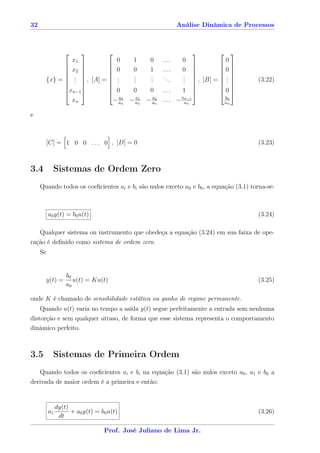 32                                                          Análise Dinâmica de Processos



                                                                          
                       x1                0   1   0   ...     0               0
                                                                        
                     x2               0   0   1   ...     
                                                             0             0
                                                                        
                      .
                        .               .
                                         .   .
                                             .   .
                                                 .   ..      
                                                             .
                                                             .             .
          {x} =       , [A] = 
                        .                .   .   .      .    ,
                                                             .       [B] =  .       (3.22)
                                                                       .
                x              0     0    0 ...       1                0
                 n−1                                                    
                                    a0   a1   a2        an−1                  b0
                  xn              − an − an − an . . . − an                   an

e



          [C] = 1 0 0 . . . 0 , [D] = 0                                               (3.23)



3.4         Sistemas de Ordem Zero
     Quando todos os coeﬁcientes ai e bi são nulos exceto a0 e b0 , a equação (3.1) torna-se:



          a0 y(t) = b0 u(t)                                                           (3.24)

     Qualquer sistema ou instrumento que obedeça a equação (3.24) em sua faixa de ope-
ração é deﬁnido como sistema de ordem zero.
     Se


                   b0
          y(t) =      u(t) = Ku(t)                                                    (3.25)
                   a0

onde K é chamado de sensibilidade estática ou ganho de regime permanente.
    Quando u(t) varia no tempo a saída y(t) segue perfeitamente a entrada sem nenhuma
distorção e sem qualquer atraso, de forma que esse sistema representa o comportamento
dinâmico perfeito.



3.5         Sistemas de Primeira Ordem
   Quando todos os coeﬁcientes ai e bi na equação (3.1) são nulos exceto a0 , a1 e b0 a
derivada de maior ordem é a primeira e então:


               dy(t)
          a1         + a0 y(t) = b0 u(t)                                              (3.26)
                dt

                                  Prof. José Juliano de Lima Jr.
 