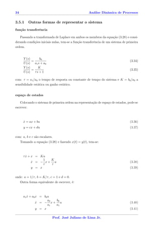 34                                                   Análise Dinâmica de Processos


3.5.1       Outras formas de representar o sistema
função transferência

     Passando a transformada de Laplace em ambos os membros da equação (3.28) e consi-
derando condições iniciais nulas, tem-se a função transferência de um sistema de primeira
ordem.


       Y (s)       b0
             =                                                                     (3.34)
       U (s)   a1 s + a0
       Y (s)      K
             =                                                                     (3.35)
       U (s)   τs + 1

com: τ = a1 /a0 o tempo de resposta ou constante de tempo do sistema e K = b0 /a0 a
sensibilidade estática ou ganho estático.


espaço de estados

     Colocando o sistema de primeira ordem na representação de espaço de estados, pode-se
escrever:



       x = ax + bu
       ˙                                                                           (3.36)
       y = cx + du                                                                 (3.37)

com: a, b e c são escalares.
     Tomando a equação (3.28) e fazendo x(t) = y(t), tem-se:



       τ x + x = Ku
         ˙
                   1 K
             x = − x+ u
             ˙                                                                     (3.38)
                   τ τ
             y = x                                                                 (3.39)

onde: a = 1/τ , b = K/τ , c = 1 e d = 0.
     Outra forma equivalente de escrever, é:



       a1 x + a0 x = b0 u
          ˙
                        a0 b0
                 x = − x+ u
                 ˙                                                                 (3.40)
                        a1 a1
                 y = x                                                             (3.41)

                            Prof. José Juliano de Lima Jr.
 