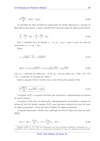 3.5 Sistemas de Primeira Ordem                                                                          37




               dH(t)
           C         = Qi (t) − Q0 (t)                                                               (3.43)
                dt

   A velocidade de saída do ﬂuido do tanque pode ser obtida aplicando-se a equação de
Bernoulli em dois pontos, a saber: superfície livre do nível e ponto de saída do escoamento.


            2
           v1 p1 g        v 2 p2 g
              +    + gh1 = 2 +     + gh2                                                             (3.44)
           2    ρ          2   ρ

   Para a superfície livre do líquido v1 = 0, p1 = patm e para o ponto de saída do
escoamento v2 = v e p2 = Patm .
         Então



           v=      2g(h2 − h1 ) =      2gH(t)                                                        (3.45)




           Q0 (t) = kor Aor     2gH(t) = kor Aor     2g   H(t) = kd     H(t)                         (3.46)

com: kor - coeﬁciente do orifício (kor = 0, 6), Aor - área do oríﬁco (Aor = 645 × 10−6 m2 )
e kd - o coeﬁciente de descarga do orifício. 1
         Então a equação (3.43) é rescrita com o valor obtido pela equação (3.46).


                dH(t)
            C         + kd     H(t) = Qi (t)                                                         (3.47)
                 dt

         A equação (3.47) é a equação não-linear que representa o comportamento do sistema
de nível de líquido.
         A equação (3.46) pode ser linearizada, conseqüentemente linearizando a equação do
sistema de nível de líquido, equação (3.47), para pequenas variações em torno da vazão
de reigme permanente e altura do nível de líquido de regime permanente.
   A equação linearizada é obtida com a aplicação da série de Taylor em torno do ponto
(H,Q).


                              f (x)           f (x)
           f (x) = f (x) +          (x − x) +       (x − x)2 + . . .                                 (3.48)
                                1!              2!
     1
         Eckman (1962), p. 19: Para um comprimento de tubo à fórmula usualmente empregada é kor =
1/       f L/D, com f - fator de atrito, L - comprimento equivalente do tubo e D - diâmetro interno do tubo.

                                    Prof. José Juliano de Lima Jr.
 