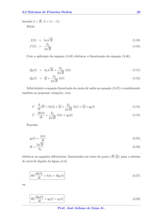 3.5 Sistemas de Primeira Ordem                                                         39


fazendo x = H, h = (x − x).
     Então



       f (x) = kd H                                                                 (3.49)
                 kd
       f (x) = √                                                                    (3.50)
               2 H

     Com a aplicação da equação (3.48) obtém-se a linearização da equação (3.46).


                        kd
       Q0 (t) = kd H + √ h(t)                                                       (3.51)
                       2 H
                    kd
       Q0 (t) = Q + √ h(t)                                                          (3.52)
                   2 H

   Substituindo a equação linearizada da vazão de saída na equação (3.47) e considerando
também as pequenas variações, vem:


               d                   kd
         C        (H + h(t)) + Q + √ h(t) = Q + q0 (t)                              (3.53)
               dt                 2 H
               dh(t)     kd
         C           + √ h(t) = q0 (t)                                              (3.54)
                dt     2 H

     Fazendo


                h(t)
       q0 (t) =                                                                     (3.55)
               √R
              2 H
       R=                                                                           (3.56)
               kd

obtém-se as equações diferenciais, linearizadas em torno do ponto (H, Q), para o sistema
de nível de líquido da ﬁgura (3.4).


             dh(t)
       RC          + h(t) = Rqi (t)                                                 (3.57)
              dt

ou


             dq0 (t)
       RC            + q0 (t) = qi (t)                                              (3.58)
               dt

                                Prof. José Juliano de Lima Jr.
 
