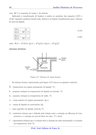 40                                                      Análise Dinâmica de Processos


com: RC é a constante de tempo τ do sistema.
    Aplicando a transformada de Laplace a ambos os membros das equações (3.57) e
(3.58), supondo condições iniciais nula, obtém-se as funções transferências para o sistema
de nível de líquido.


        H(s)       R
               =                                                                       (3.59)
        Qi (s)   RCs + 1
        Q0 (s)     1
               =                                                                       (3.60)
        Qi (s)   RCs + 1

onde: H(s) = L [h(t)], Qi (s) = L [qi (t)] e Q0 (s) = L [q0 (t)]

sistemas térmicos




                           Figura 3.7: Sistema de Aquecimento.

     No sistema térmico representado pela ﬁgura (3.7) tem-se as seguintes variáveis:

Θ : temperatura em regime permanente do líquido, ◦ C;

θi : pequena variação na temperatura do líquido na entrada, ◦ C;

θ0 : pequena variação na temperatura de saída, ◦ C;

m : vazão mássica de regime permanente, kg/s;
˙

m : massa do líquido no reservatório, kg;

c : calor especíﬁco do líquido, kcal/kg ◦ C;

R : resistência térmica que é deﬁnida pela relação entre a variação na diferença de tem-
       peratura e a variação na taxa de ﬂuxo de calor, ◦ C s/kcal;

C : capacitância térmica que é a relação entre a variação no calor armazenado e a variação
     na temperatura, kcal/◦ C;

                            Prof. José Juliano de Lima Jr.
 