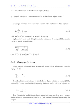 3.5 Sistemas de Primeira Ordem                                                       41


Q : taxa de ﬂuxo de calor de entrada em regime, kcal/s;


qi : pequena variação na taxa de ﬂuxo de calor de entrada em regime, kcal/s.



   A equação diferencial para este sistema para um valor constante de R é a seguinte:



             dθ0
        RC       + θ0 = Rqi                                                       (3.61)
             dt

onde: RC = m/m é a constante de tempo τ do sistema.
             ˙
   Aplicando a transformada de Laplace a ambos os membros da equação (3.61), supondo
condições iniciais nula, obtém-se:



        Θ(s)0      R
               =                                                                  (3.62)
        Qi (s)   RCs + 1

com: Θ(s) = L [θ0 (t)] e Qi (s) = L [qi (t)]




3.5.3     Constante de tempo

   Seja o sistema de primeira ordem representado por sua função transferência conforme
equação (3.63):


      Y (s)     1
            =                                                                     (3.63)
      U (s)   τs + 1

   Quando aplica-se uma excitação ou entrada do tipo degrau unitário, na equação (3.63),
sendo u(t) = 1, cuja transformada de Laplale é igual a L [u(t)] = U (s) = 1/s, obtém-se:


                  1 1
      Y (s) =                                                                     (3.64)
                τs + 1 s

   Y (s) é expandido em frações parciais próprias com numerador igual a a1 e a2 , que
são determinados aplicando-se a equação (2.27) para frações racionais próprias com pólos
simples.

                              Prof. José Juliano de Lima Jr.
 