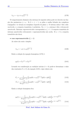 44                                                                Análise Dinâmica de Processos




      λ1,2 = −ζω ± ω            ζ2 − 1                                                                 (3.79)

   O comportamento dinâmico dos sistemas de segunda ordem pode ser descrito em fun-
ção dos parâmetros ζ e ω. Se 0 < ζ < 1, os pólos a malha fechada são complexos
conjugados e se situam no semiplano esquerdo do plano s. O sistema então é dito suba-
mortecido, e a resposta transitória é oscilatória. Se ζ = 1, o sistema é dito criticamente
amortecido. Sistemas superamortecidos correspondem a ζ > 1. A resposta transitória de
sistemas amortecidos criticamente e superamortecidos não oscila. Se ζ = 0, a resposta
transitória não decai.

     • caso superamortecido (ζ > 1)
      As raízes são reais e simples:



           λ1,2 = −ωζ ± ω              ζ2 − 1                                                          (3.80)


      Então a solução da equação homogênea (3.78) é:



           yh (t) = C1 eλ1 t + C2 eλ2 t                                                                (3.81)


      Levando em consideração as condições iniciais (t = 0) pode-se determinar o valor
      das constantes C1 e C2 da equação (3.81), cujos valores são:



                            1
           C1 =                          ζωy(0) + ω     ζ 2 − 1y(0) + y(0)
                                                                      ˙                                (3.82)
                   2ω   ζ2 − 1
                        −1
            C2 =                          ζωy(0) − ω    ζ 2 − 1y(0) + y(0)
                                                                      ˙                                (3.83)
                   2ω       ζ2   −1


      Então a solução homogênea ﬁca:



                                1                                                         √
                                                                                              ζ 2 −1
           yh (t) =                        ζωy(0) + ω     ζ 2 − 1y(0) + y(0) e−ζω+ω
                                                                        ˙
                       2ω       ζ2   −1
                                1                                                         √
                                                                                  −ζω−ω       ζ 2 −1
                   −                       ζωy(0) − ω     ζ2   − 1y(0) + y(0) e
                                                                         ˙                             (3.84)
                       2ω       ζ2   −1

                                     Prof. José Juliano de Lima Jr.
 