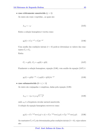 3.6 Sistemas de Segunda Ordem                                                             45


  • caso criticamente amortecido (ζ = 1)
    As raízes são reais e repetidas , as quais são:



          λ1,2 = −ω                                                                    (3.85)


    Então a solução homogênea é escrita como:



          yh (t) = C1 e−ωt + C2 te−ωt                                                  (3.86)


    Com auxílio das condições iniciais (t = 0) pode-se determinar os valores das cons-
    tantes C1 e C2 .
    Então:



          C1 = y(0), C2 = ωy(0) + y(0)
                                  ˙                                                    (3.87)


    Finalmente a solução homogênea, equação (3.86), com auxílio da equação (3.87) é:



          yh (t) = y(0)e−ωt + (ωy(0) + y(0)) te−ωt
                                       ˙                                               (3.88)


  • caso subamortecido (0 < ζ < 1)
    As raízes são conjugadas e complexas, dadas pela equação (3.89):



          λ1,2 = −ζω ± j ω     1 − ζ2                                                  (3.89)


    onde ωd é a frequência circular natural amortecida.
    A solução da equação homogênea escreve-se como:



          yh (t) = Ce−ζωt sen (ωd t + φ) = C1 e−ζωt sen (ωd t) + C2 e−ζωt cos (ωd t)   (3.90)


    As constantes C1 e C2 são determinadas pelas condições iniciais (t = 0), cujos valores
    são:

                           Prof. José Juliano de Lima Jr.
 