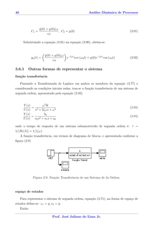 46                                                        Análise Dinâmica de Processos




                     y(0) + y(0)ζω
                     ˙
              C1 =                 , C2 = y(0)                                     (3.91)
                           ωd

       Substituindo a equação (3.91) na equação (3.90), obtém-se:



                         y(0) + y(0)ζω
                         ˙
              yh (t) =                   e−ζωt sen (ωd t) + y(0)e−ζωt cos (ωd t)   (3.92)
                               ωd

3.6.1        Outras formas de representar o sistema
função transferência

   Passando a Transformada de Laplace em ambos os membros da equação (3.77) e
considerando as condições iniciais nulas, tem-se a função transferência de um sistema de
segunda ordem, apresentado pela equação (3.93).


       Y (s)        ω2K
             = 2                                                                   (3.93)
       U (s)   s + 2ζωs + ω 2
       Y (s)         b0
             =     2+a s+a
                                                                                   (3.94)
       U (s)   a2 s    1    0


onde o tempo de resposta de um sistema subamortecido de segunda ordem é: τ =
1/|Re(λ)| = 1/(ζω)
     A função transferência, em termos de diagrama de blocos, e apresentada conforme a
ﬁgura (3.9)




               Figura 3.9: Função Transferência de um Sistema de 2a Ordem.



espaço de estados

    Para representar o sistema de segunda ordem, equação (3.71), na forma de espaço de
estados deﬁne-se: x1 = y; x2 = y.
                               ˙
     Então

                              Prof. José Juliano de Lima Jr.
 