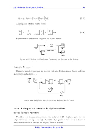 3.6 Sistemas de Segunda Ordem                                                         47




                        a0     a1   b0
     x1 = x2 , x2 = −
     ˙         ˙           x1 − x2 + u(t)                                          (3.95)
                        a2     a2   a2

   A equação de estado é escrita como:


        x1
        ˙      0       1          x1      0
           =                         +        u(t)                                 (3.96)
        x2
        ˙    −a0 /a2 −a1 /a2      x2   b0 /a2

   Representando na forma de diagrama de blocos, tem-se:




        Figura 3.10: Modelo de Estados de Espaço de um Sistema de 2a Ordem.



diagrama de blocos

   Outras formas de representar um sistema é através de diagrama de blocos conforme
apresentado na ﬁgura (3.11).




            Figura 3.11: Diagrama de Blocos de um Sistema de 2a Ordem.



3.6.2    Exemplos de sistemas de segunda ordem
sistema mecânico vibratório

    Considera-se o sistema mecânico mostrado na ﬁgura (3.12). Supõe-se que o sistema
esteja inicialmente em repouso, x(0) = 0 e x(0) = 0, e que no instante t = 0, o sistema é
                                           ˙
posto em movimento através de um impulso unitário de força.

                           Prof. José Juliano de Lima Jr.
 