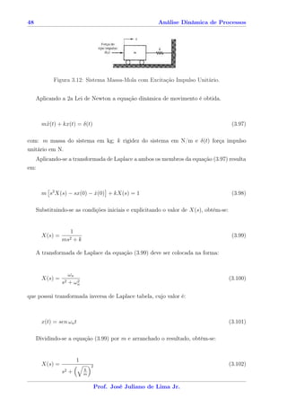 48                                                         Análise Dinâmica de Processos




            Figura 3.12: Sistema Massa-Mola com Excitação Impulso Unitário.


     Aplicando a 2a Lei de Newton a equação dinâmica de movimento é obtida.



       m¨(t) + kx(t) = δ(t)
        x                                                                               (3.97)

com: m massa do sistema em kg; k rigidez do sistema em N/m e δ(t) força impulso
unitário em N.
   Aplicando-se a transformada de Laplace a ambos os membros da equação (3.97) resulta
em:



       m s2 X(s) − sx(0) − x(0) + kX(s) = 1
                           ˙                                                            (3.98)

     Substituindo-se as condições iniciais e explicitando o valor de X(s), obtém-se:


                     1
       X(s) =                                                                           (3.99)
                ms2   +k

     A transformada de Laplace da equação (3.99) deve ser colocada na forma:


                   ωn
       X(s) =                                                                          (3.100)
                s2 + ωn
                      2



que possui transformada inversa de Laplace tabela, cujo valor é:



       x(t) = sen ωn t                                                                 (3.101)

     Dividindo-se a equação (3.99) por m e arranchado o resultado, obtém-se:


                         1
       X(s) =                    2                                                     (3.102)
                             k
                s2   +       m


                                     Prof. José Juliano de Lima Jr.
 
