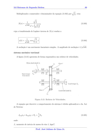 3.6 Sistemas de Segunda Ordem                                                         49

                                                                     k
   Multiplicando o numerador e denominador da equação (3.102) por    m
                                                                       ,   vem:


                               k
                 1             m
        X(s) = √                       2                                          (3.103)
                 mk s2 +           k
                                   m


cuja a transformada de Laplace inversa de X(s) conduz a



                   1           k
        x(t) = √      sen        t                                                (3.104)
                   mk          m
                                                                              √
   A oscilação é um movimento harmônico simples. A amplitude de oscilação é 1/ mk.

sistema mecânico torcional

   A ﬁgura (3.13) apresenta de forma esquemática um redutor de velocidades.




                              Figura 3.13: Redutor de Velocidades.

   A equação que descreve o comportamento do sistema é obtida aplicando-se a 2a. Lei
de Newton:


                                     1
        J2 eq ω2 + b2 eq ω2 + TL =
              ¨          ˙             Tm                                         (3.105)
                                     n

onde:

J1 momento de inércia de massa do eixo 1, kgm2 ;

                               Prof. José Juliano de Lima Jr.
 