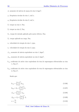 50                                                             Análise Dinâmica de Processos


J2 momento de inércia de massa do eixo 2, kgm2 ;

ω1 frequência circular do eixo 1, rad/s;

ω2 frequência circular do eixo 2, rad/s;

T1 torque no eixo 1, Nm;

T2 torque no eixo 2, Nm;

Tm torque de entrada aplicado pelo motor elétrico, Nm;

TL torque aplicado na carga, Nm;

n1 velocidade de rotação do eixo 1, rpm;

n1 velocidade de rotação do eixo 2, rpm;

J1 eq momento de inércia equivalente no eixo 1, kgm2 ;

J2 eq momento de inércia equivalente no eixo 2, kgm2 ;

b1 eq coeﬁciente de atrito visco equivalente do tem de engrenagens referenciados ao eixo
       1, Nm/s2 ;

b2 eq coeﬁciente de atrito visco equivalente do tem de engrenagens referenciados ao eixo
       2, Nm/s2 ;


     Sendo que:


                       2
                  n1
       b1 eq =             b2 eq                                                      (3.106)
                  n2
                                2
                       n2
       b2 eq = b2 +                 b1                                                (3.107)
                       n1
                       2
                  n1
       J1 eq =             J2 eq                                                      (3.108)
                  n2
                                   2
                           n2
       J2 eq = J2 +                    J1                                             (3.109)
                           n1
            n1
       n=                                                                             (3.110)
            n2

                                         Prof. José Juliano de Lima Jr.
 