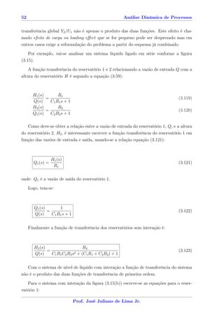 52                                                      Análise Dinâmica de Processos


transferência global Y2 /U1 não é apenas o produto das duas funções. Este efeito é cha-
mado efeito de carga ou loading eﬀect que se for pequeno pode ser desprezado mas em
outros casos exige a reformulação do problema a partir do esquema já combinado.

     Por exemplo, vai-se analisar um sistema líquido ligado em série conforme a ﬁgura
(3.15).

     A função transferência do reservatório 1 e 2 relacionando a vazão de entrada Q com a
altura do reservatório H é segundo a equação (3.59):



       H1 (s)       R1
              =                                                                    (3.119)
       Q(s)     C1 R1 s + 1
       H2 (s)       R2
              =                                                                    (3.120)
       Q1 (s)   C2 R2 s + 1

   Como deve-se obter a relação entre a vazão de entrada do reservatório 1, Q, e a altura
do reservatório 2, H2 , é interessante escrever a função transferência do reservatório 1 em
função das vazões de entrada e saída, usando-se a relação equação (3.121):



                  H1 (s)
       Q1 (s) =                                                                    (3.121)
                   R1

onde: Q1 é a vazão de saída do reservatório 1.

     Logo, tem-se:



          Q1 (s)       1
                 =                                                                 (3.122)
          Q(s)     C1 R1 s + 1


     Finalmente a função de transferência dos reservatórios sem interação é:



          H2 (s)                      R2
                 =               2 + (C R + C R ) + 1
                                                                                   (3.123)
          Q(s)     C1 R1 C2 R2 s       1 1   2 2



   Com o sistema de nível de líquido com interação a função de transferência do sistema
não é o produto das duas funções de trasnferência de primeira ordem.

   Para o sistema com interação da ﬁgura (3.15(b)) escreve-se as equações para o reser-
vatório 1:

                                 Prof. José Juliano de Lima Jr.
 