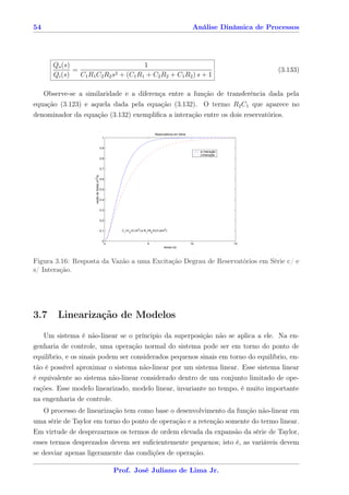 54                                                                                                       Análise Dinâmica de Processos




        Qo (s)                          1
               =              2 + (C R + C R + C R ) s + 1
                                                                                                                                 (3.133)
        Qi (s)   C1 R1 C2 R2 s      1 1   2 2   1 2


   Observe-se a similaridade e a diferença entre a função de transferência dada pela
equação (3.123) e aquela dada pela equação (3.132). O termo R2 C1 que aparece no
denominador da equação (3.132) exempliﬁca a interação entre os dois reservatórios.

                                                                               Reservatórios em Série
                                              1


                                             0.9
                                                                                                             s/ interação
                                                                                                             c/interação
                                             0.8


                                             0.7
                     vazão de Saída (m3/s)




                                             0.6


                                             0.5


                                             0.4


                                             0.3


                                             0.2


                                             0.1         C1=C2=2 (m2) e R1=R2=0,5 (s/m2)


                                              0
                                                   0                      5                             10                  15
                                                                                      tempo (s)




Figura 3.16: Resposta da Vazão a uma Excitação Degrau de Reservatórios em Série c/ e
s/ Interação.




3.7      Linearização de Modelos
     Um sistema é não-linear se o príncipio da superposição não se aplica a ele. Na en-
genharia de controle, uma operação normal do sistema pode ser em torno do ponto de
equilíbrio, e os sinais podem ser considerados pequenos sinais em torno do equilíbrio, en-
tão é possível aproximar o sistema não-linear por um sistema linear. Esse sistema linear
é equivalente ao sistema não-linear considerado dentro de um conjunto limitado de ope-
rações. Esse modelo linearizado, modelo linear, invariante no tempo, é muito importante
na engenharia de controle.
     O processo de linearização tem como base o desenvolvimento da função não-linear em
uma série de Taylor em torno do ponto de operação e a retenção somente do termo linear.
Em virtude de desprezarmos os termos de ordem elevada da expansão da série de Taylor,
esses termos desprezados devem ser suﬁcientemente pequenos; isto é, as variáveis devem
se desviar apenas ligeramente das condições de operação.

                                                       Prof. José Juliano de Lima Jr.
 