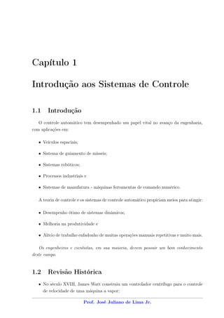 Capítulo 1

Introdução aos Sistemas de Controle

1.1    Introdução
   O controle automático tem desempenhado um papel vital no avanço da engenharia,
com aplicações em:

   • Veículos espaciais;

   • Sistema de guiamento de mísseis;

   • Sistemas robóticos;

   • Processos industriais e

   • Sistemas de manufatura - máquinas ferramentas de comando numérico.

   A teoria de controle e os sistemas de controle automático propiciam meios para atingir:

   • Desempenho ótimo de sistemas dinâmicos;

   • Melhoria na produtividade e

   • Alívio de trabalho enfadonho de muitas operações manuais repetitivas e muito mais.

   Os engenheiros e cientistas, em sua maioria, devem possuir um bom conhecimento
deste campo.


1.2    Revisão Histórica
   • No século XVIII, James Watt construiu um controlador centrífugo para o controle
     de velocidade de uma máquina a vapor;

                           Prof. José Juliano de Lima Jr.
 