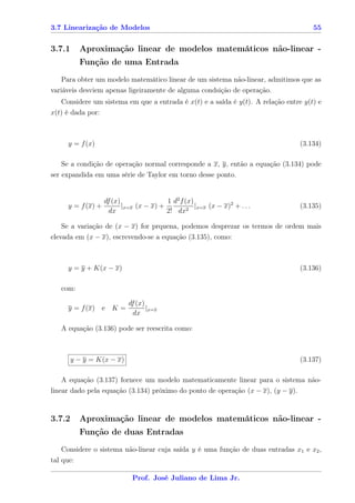 3.7 Linearização de Modelos                                                          55


3.7.1     Aproximação linear de modelos matemáticos não-linear -
          Função de uma Entrada
   Para obter um modelo matemático linear de um sistema não-linear, admitimos que as
variáveis desviem apenas ligeiramente de alguma condsição de operação.
   Considere um sistema em que a entrada é x(t) e a saída é y(t). A relação entre y(t) e
x(t) é dada por:



     y = f (x)                                                                   (3.134)

    Se a condição de operação normal corresponde a x, y, então a equação (3.134) pode
ser expandida em uma série de Taylor em torno desse ponto.


                 df (x)                1 d2 f (x)
     y = f (x) +        |x=x (x − x) +         2
                                                  |x=x (x − x)2 + . . .          (3.135)
                   dx                  2! dx

   Se a variação de (x − x) for prquena, podemos desprezar os termos de ordem mais
elevada em (x − x), escrevendo-se a equação (3.135), como:



     y = y + K(x − x)                                                            (3.136)

   com:

                           df (x)
     y = f (x) e K =              |x=x
                             dx

   A equação (3.136) pode ser reescrita como:



        y − y = K(x − x)                                                         (3.137)

    A equação (3.137) fornece um modelo matematicamente linear para o sistema não-
linear dado pela equação (3.134) próximo do ponto de operação (x − x), (y − y).


3.7.2     Aproximação linear de modelos matemáticos não-linear -
          Função de duas Entradas
    Considere o sistema não-linear cuja saída y é uma função de duas entradas x1 e x2 ,
tal que:

                            Prof. José Juliano de Lima Jr.
 