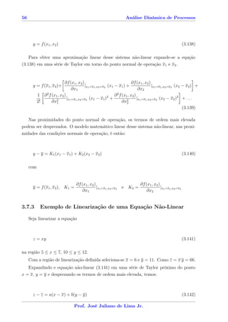 56                                                                     Análise Dinâmica de Processos




       y = f (x1 , x2 )                                                                                         (3.138)

    Para obter uma aproximação linear desse sistema não-linear expande-se a equção
(3.138) em uma série de Taylor em torno do ponto normal de operação x1 e x2 .


                            ∂f (x1 , x2 )                                    ∂f (x1 , x2 )
       y = f (x1 , x2 )+                    |x1 =x1 ,x2 =x2 (x1 − x1 ) +                    |x1 =x1 ,x2 =x2 (x2 − x2 ) +
                                  ∂x1                                             ∂x2
           1 ∂ 2 f (x1 , x2 )                               2   ∂ 2 f (x1 , x2 )
                      2
                              |x1 =x1 ,x2 =x2 (x1 − x1 ) +               2
                                                                                 |x1 =x1 ,x2 =x2 (x2 − x2 )2 + . . .
           2!      ∂x1                                                ∂x2
                                                                                                                (3.139)

   Nas proximidades do ponto normal de operação, os termos de ordem mais elevada
podem ser desprezados. O modelo matemático linear desse sistema não-linear, nas proxi-
midades das condições normais de operação, é então:



       y − y = K1 (x1 − x1 ) + K2 (x2 − x2 )                                                                    (3.140)

     com


                                     ∂f (x1 , x2 )                              ∂f (x1 , x2 )
       y = f (x1 , x2 ), K1 =                      |x1 =x1 ,x2 =x2   e K2 =                   |x1 =x1 ,x2 =x2
                                         ∂x1                                        ∂x2


3.7.3        Exemplo de Linearização de uma Equação Não-Linear

     Seja linearizar a equação



       z = xy                                                                                                   (3.141)

na região 5 ≤ x ≤ 7, 10 ≤ y ≤ 12.
     Com a região de linearização deﬁnida seleciona-se x = 6 e y = 11. Como z = x y = 66.
     Expandindo e equação não-linear (3.141) em uma série de Taylor próximo do ponto
x = x, y = y e desprezando os termos de ordem mais elevada, temos:



       z − z = a(x − x) + b(y − y)                                                                              (3.142)

                                    Prof. José Juliano de Lima Jr.
 