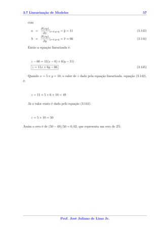 3.7 Linearização de Modelos                                                          57


     com
           ∂(xy)
       a =       |x=x,y=y = y = 11                                               (3.143)
            ∂x
           ∂(xy)
       b =       |x=x,y=y = x = 66                                               (3.144)
            ∂y

     Então a equação linearizada é:



       z − 66 = 11(x − 6) + 6(y − 11)
       z = 11x + 6y − 66                                                         (3.145)

     Quando x = 5 e y = 10, o valor de z dado pela equação linearizada, equação (3.142),
é:



       z = 11 × 5 + 6 × 10 = 49

     Já o valor exato é dado pelo equação (3.141).



       z = 5 × 10 = 50

Assim o erro é de (50 − 49)/50 = 0, 02, que representa um erro de 2%.




                            Prof. José Juliano de Lima Jr.
 