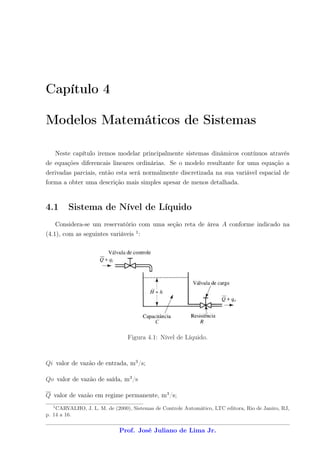 Capítulo 4

Modelos Matemáticos de Sistemas

      Neste capítulo iremos modelar principalmente sistemas dinâmicos contínuos através
de equações diferencais lineares ordinárias. Se o modelo resultante for uma equação a
derivadas parciais, então esta será normalmente discretizada na sua variável espacial de
forma a obter uma descrição mais simples apesar de menos detalhada.


4.1       Sistema de Nível de Líquido
      Considera-se um reservatório com uma seção reta de área A conforme indicado na
(4.1), com as seguintes variáveis 1 :




                                Figura 4.1: Nível de Líquido.



Qi valor de vazão de entrada, m3 /s;

Qo valor de vazão de saída, m3 /s

Q valor de vazão em regime permanente, m3 /s;
  1
    CARVALHO, J. L. M. de (2000), Sistemas de Controle Automático, LTC editora, Rio de Janiro, RJ,
p. 14 a 16.

                             Prof. José Juliano de Lima Jr.
 