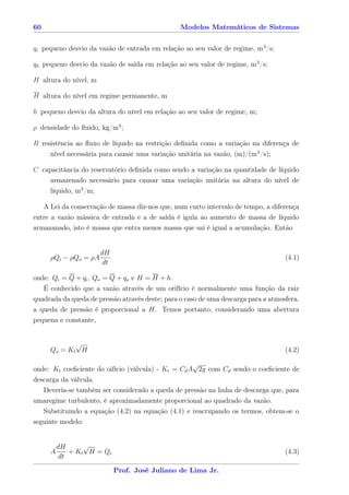 60                                               Modelos Matemáticos de Sistemas


qi pequeno desvio da vazão de entrada em relação ao seu valor de regime, m3 /s;

q0 pequeno desvio da vazão de saída em relação ao seu valor de regime, m3 /s;

H altura do nível, m

H altura do nível em regime permanente, m

h pequeno desvio da altura do nível em relação ao seu valor de regime, m;

ρ densidade do ﬂuido, kg/m3 ;

R resistência ao ﬂuxo de líquido na restrição deﬁnida como a variação na diferença de
     nível necessária para causar uma variação unitária na vazão, (m)/(m3 /s);

C capacitância do reservatório deﬁnida como sendo a variação na quantidade de líquido
    armazenado necessário para causar uma variação unitária na altura do nível de
     líquido, m3 /m;

   A Lei da conservação de massa diz-nos que, num curto intervalo de tempo, a diferença
entre a vazão mássica de entrada e a de saída é igula ao aumento de massa de líquido
armazanado, isto é massa que entra menos massa que saí é igual a acumulação. Então


                       dH
     ρQi − ρQo = ρA                                                                 (4.1)
                        dt

onde: Qi = Q + qi , Qo = Q + qo e H = H + h.
   É conhecido que a vazão através de um orifício é normalmente uma função da raiz
quadrada da queda de pressão através deste; para o caso de uma descarga para a atmosfera,
a queda de pressão é proporcional a H. Temos portanto, considerando uma abertura
pequena e constante,


             √
     Qo = K t H                                                                     (4.2)

                                                    √
onde: Kt coeﬁciente do oifício (válvula) - Kt = Cd A 2g com Cd sendo o coeﬁciente de
descarga da válvula.
   Devería-se também ser considerado a queda de pressão na linha de descarga que, para
umaregime turbulento, é aproximadamente proporcional ao quadrado da vazão.
   Substituindo a equação (4.2) na equação (4.1) e reacrupando os termos, obtem-se o
seguinte modelo:


         dH       √
     A       + K t H = Qi                                                           (4.3)
          dt

                             Prof. José Juliano de Lima Jr.
 