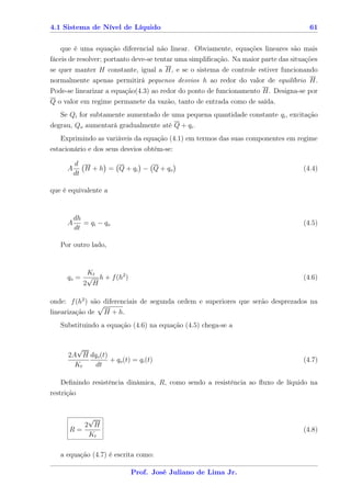 4.1 Sistema de Nível de Líquido                                                        61


    que é uma equação diferencial não linear. Obviamente, equações lineares são mais
fáceis de resolver; portanto deve-se tentar uma simpliﬁcação. Na maior parte das situações
se quer manter H constante, igual a H, e se o sistema de controle estiver funcionando
normalmente apenas permitirá pequenos desvios h ao redor do valor de equilíbrio H.
Pode-se linearizar a equação(4.3) ao redor do ponto de funcionamento H. Designa-se por
Q o valor em regime permanete da vazão, tanto de entrada como de saída.
   Se Qi for subtamente aumentado de uma pequena quantidade constante qi , excitação
degrau, Qo aumentará gradualmente até Q + qi .
    Exprimindo as variáveis da equação (4.1) em termos das suas componentes em regime
estacionário e dos seus desvios obtém-se:

         d
     A      H + h = Q + qi − Q + qo                                                  (4.4)
         dt

que é equivalente a


         dh
     A      = qi − qo                                                                (4.5)
         dt

   Por outro lado,


          Kt
     qo = √ h + f (h2 )                                                              (4.6)
         2 H

onde: f (h2 ) são diferenciais de segunda ordem e superiores que serão desprezados na
linearização de    H + h.
   Substituindo a equação (4.6) na equação (4.5) chega-se a


        √
      2A H dqo (t)
                   + qo (t) = qi (t)                                                 (4.7)
        Kt   dt

    Deﬁnindo resistência dinâmica, R, como sendo a resistência ao ﬂuxo de líquido na
restrição


          √
         2 H
      R=                                                                             (4.8)
          Kt

   a equação (4.7) é escrita como:

                            Prof. José Juliano de Lima Jr.
 