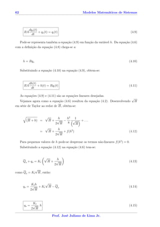 62                                                 Modelos Matemáticos de Sistemas




            dqo (t)
       RA           + qo (t) = qi (t)                                                   (4.9)
              dt

   Pode-se representa também a equação (4.9) em função da variável h. Da equação (4.6)
com a deﬁnição da equação (4.8) chega-se a:



       h = Rqo                                                                      (4.10)

     Substituindo a equação (4.10) na equação (4.9), obtem-se:


            dh(t)
       RA         + h(t) = Rqi (t)                                                  (4.11)
             dt

     As equações (4.9) e (4.11) são as equações lineares desejadas.
                                                                                        √
   Vejamos agora como a equação (4.6) resultou da equação (4.2). Desenvolvendo              H
em série de Taylor ao redor de H, obtém-se:


                               h   h2 1
         (H + h) =          H+ √ −    √   + ...
                              2 H  8    H
                                h
                     =      H + √ + f (h2 )                                         (4.12)
                               2 H

     Para pequenos valores de h pode-se desprezar os termos não-lineares f (h2 ) = 0.
     Substituindo a equação (4.12) na equação (4.6) tem-se:


                               h
       Qo + qo = Kt         H+ √                                                    (4.13)
                              2 H
            √
como Qo = Kt H, então:


            Kt h
       qo = √ + K t          H − Qo                                                 (4.14)
           2 H



            Kt
       qo = √ h                                                                     (4.15)
           2 H

                                Prof. José Juliano de Lima Jr.
 