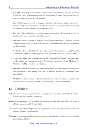 2                                              Introdução aos Sistemas de Controle


    • Em 1922, Minorsky trabalhou em controladores automáticos para pilotar navios
      e mostrou como poderia determinar sua estabilidade a partir da representação do
      sistema através de equações diferenciais;

    • Em 1932, Nyquist desenvolveu um procedimento relativamente simples para deter-
      minar a estabilidade de sistema a malha fechada com base na resposta estacionária
      de sistemas a malha aberta a excitações senoidais;

    • Em 1934, Hazen discutiu o projeto de servomecanismo a relé capaz de seguir, de
      muito perto, uma excitação variável no tempo;

    • Durante a década de 1940, os métodos de resposta em frequência tornaram possível
      aos engenheiros projetar sistemas de controle a malha fechada satisfazendo requisitos
      de desempenho;

    • No ﬁnal da década de 1940 até o início dos anos 50 desenvolveu-se completamente
      o método do lugar das raízes graças a Evans (Teoria Clássica de Controle - SISO);

    • A partir de 1960, com a disponibilidade dos computadores digitais, tornou-se pos-
      sível a análise no domínio do tempo de sistemas complexos (Teoria Moderna de
      Controle - MIMO - variáveis de estados);

    • Durante o período de 1960 a 1980, foram investigados os controles ótimos de sistemas
      determinísticos e estocásticos bem como o controle adaptativo e o controle com
      aprendizado;

    • De 1980 aos dias de hoje, os desenvolvimentos na teoria moderna de controle têm
      se concentrado no controle robusto, no controle H∞ e tópicos associados.



1.3     Deﬁnições
Variável controlada: é a grandeza ou a condição que é medida e controlada. É normal-
     mente a variável de saída do sistema.

Variável manipulada: é a grandeza ou condição variada pelo controlador de modo a
     afetar o valor da variável controlada.

Distúrbio: é caracterizado por um sinal que tende a afetar de modo adverso o valor da
     variável de saída de um sistema.

Sistema: é uma combinação de componentes que agem juntos e constituem um conjunto
     para atingir objetivos.

                           Prof. José Juliano de Lima Jr.
 