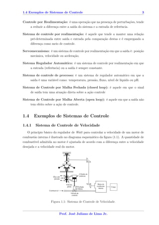 1.4 Exemplos de Sistemas de Controle                                               3


Controle por Realimentação: é uma operação que na presença de perturbações, tende
    a reduzir a diferença entre a saída do sistema e a entrada de referência.

Sistema de controle por realimentação: é aquele que tende a manter uma relação
     pré-determinada entre saída e entrada pela comparação destas e é empregando a
      diferença como meio de controle.

Servomecanismo: é um sistema de controle por realimentação em que a saída é: posição
     mecânica, velocidade ou aceleração.

Sistema Regulador Automático: é um sistema de controle por realimentação em que
     a entrada (referência) ou a saída é sempre constante.

Sistema de controle de processo: é um sistema de regulador automático em que a
     saída é uma variável como: temperatura, pressão, ﬂuxo, nível de líquido ou pH.

Sistema de Controle por Malha Fechada (closed loop): é aquele em que o sinal
     de saída tem uma atuação direta sobre a ação controle

Sistema de Controle por Malha Aberta (open loop): é aquele em que a saída não
      tem efeito sobre a ação de controle.


1.4     Exemplos de Sistemas de Controle
1.4.1    Sistema de Controle de Velocidade
   O princípio básico do regulador de Watt para controlar a velocidade de um motor de
combustão interna é ilustrado no diagrama esquemático da ﬁgura (1.1). A quantidade de
combustível admitida no motor é ajustada de acordo com a diferença entre a velocidade
desejada e a velocidade real do motor.




                     Figura 1.1: Sistema de Controle de Velocidade.


                           Prof. José Juliano de Lima Jr.
 
